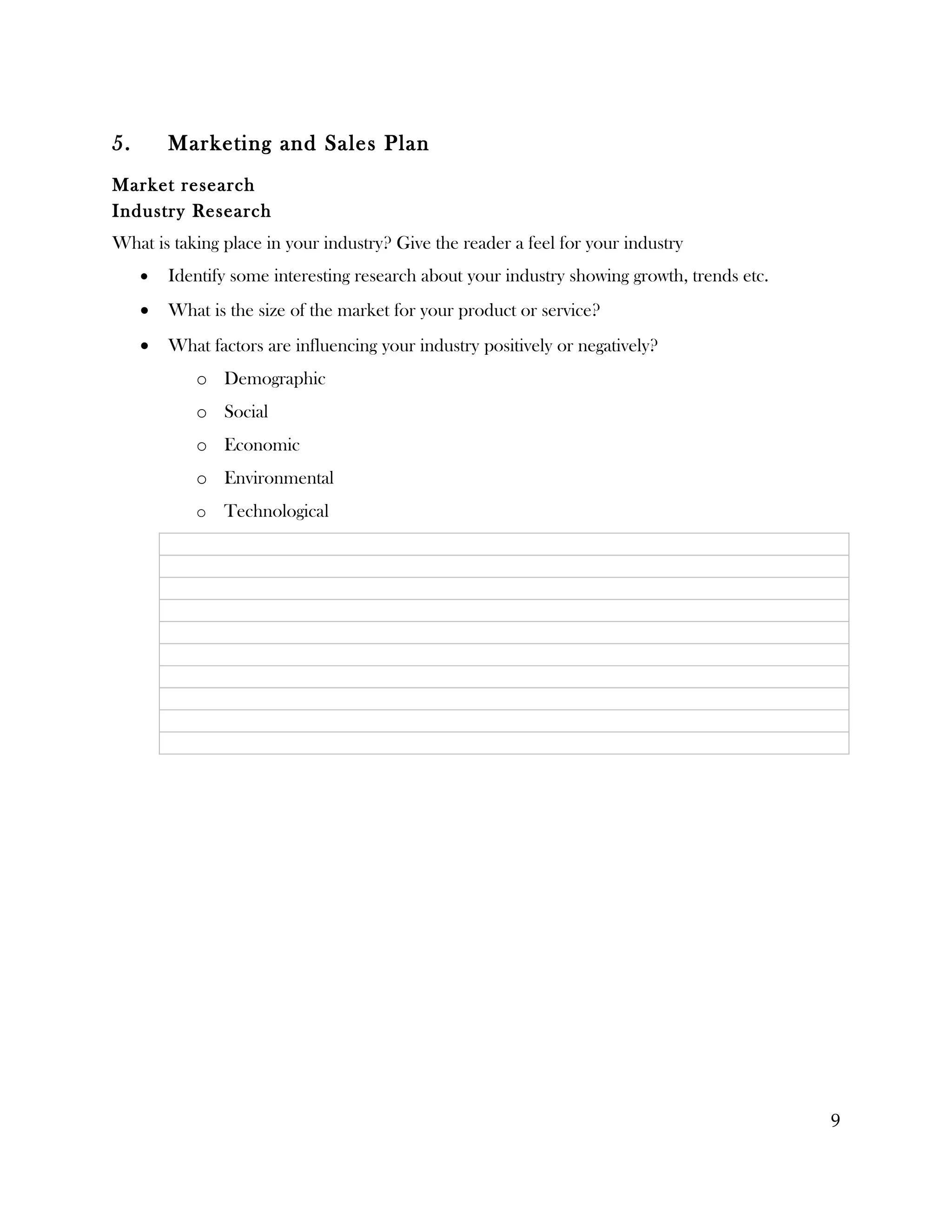 5.       Marketing and Sales Plan
Market research
Industry Research
What is taking place in your industry? Give the reader a feel for your industry
     •   Identify some interesting research about your industry showing growth, trends etc.
     •   What is the size of the market for your product or service?
     •   What factors are influencing your industry positively or negatively?
            o Demographic
            o Social
            o Economic
            o Environmental
            o   Technological




                                                                                              9
 