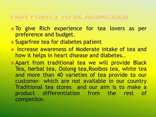  To  give Rich experience for tea lovers as per
  preference and budget.
 Sugarfree tea for diabetes patient
 Increase awareness of Moderate intake of tea and
  how it helps in heart disease and diabetes..
 Apart from traditional tea we will provide Black
  Tea, herbal tea, Oolong tea,Rooibos tea, white tea
  and more than 40 varieties of tea provide to our
  customer- which are not available in our country
  Traditional tea stores and our aim is to make a
  product differentiation from the rest of
  competitor.
 