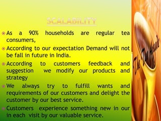  As   a 90% households are regular tea
  consumers,
 According to our expectation Demand will not
  be fall in future in India.
 According     to customers feedback and
  suggestion      we modify our products and
  strategy
 We    always try to fulfill wants and
  requirements of our customers and delight the
  customer by our best service.
 Customers experience something new in our
  in each visit by our valuable service.
 