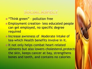  “Think  green” – pollution free
 Employment creation- less educated people
  can get employed, no specific degree
  required
 Increase awreness of Moderate intake of
  tea-which Health benefits involve in it.
 It not only helps combat heart-related
  ailments but also lowers cholesterol,protects
  the skin, keeps cancer at bay, strengthens
  bones and teeth, and contains no calories
 