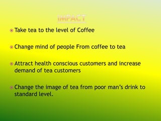  Take   tea to the level of Coffee

 Change    mind of people From coffee to tea

 Attract
       health conscious customers and increase
 demand of tea customers

 Changethe image of tea from poor man’s drink to
 standard level.
 