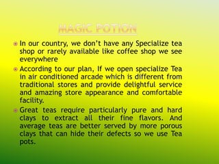  In our country, we don’t have any Specialize tea
  shop or rarely available like coffee shop we see
  everywhere
 According to our plan, If we open specialize Tea
  in air conditioned arcade which is different from
  traditional stores and provide delightful service
  and amazing store appearance and comfortable
  facility.
 Great teas require particularly pure and hard
  clays to extract all their fine flavors. And
  average teas are better served by more porous
  clays that can hide their defects so we use Tea
  pots.
 