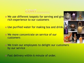    We use different teapots for serving and give
    rich experience to our customers

   Use purified water for making tea and drink.

   We more concentrate on service of our
    customers

   We train our employees to delight our customers
    by our service

   Fast delivery within 6 minute of order.
 