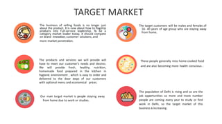 10
The business of selling foods is no longer just
about the product. It is now about how to flagship
products into full-service leadership. To be a
category market leader today, it should compete
on brand innovation,customer solutions,and
more market penetration.
The products and services we will provide wiII
have to meet our customer's needs and desires.
We will provide fresh, healthy, nutrition,
homemade food prepared in the kitchen in
hygienic environment , which is easy to order and
delivered to the door steps of our customers
with optional menu and economical prices.
Our main target market is people staying away
from home due to work or studies.
The target customers will be males and females of
18- 40 years of age group who are staying away
from home.
These people generally miss home-cooked food
and are also becoming more health conscious..
The population of Delhi is rising and so are the
job opportunities so more and more number
people are coming every year to study or find
work in Delhi, so the target market of this
business is increasing.
TARGET MARKET
 