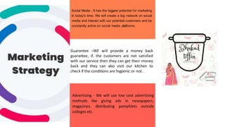 11
Social Media - It has the biggest potential for marketing
in today's time. We will create a big network on social
media and interact with our potential customers and be
constantly active on social media platforms.
Guarantee –WE will provide a money back
guarantee, if. the customers are not satisfied
with our service then they can get their money
back and they can also visit our kitchen to
check if the conditions are hygienic or not.
Advertising - We will use low cost advertising
methods like giving ads in newspapers,
magazines, distributing pamphlets outside
colleges etc.
 