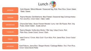 8
TUESDAY
WEDNESDAY
THURSDAY
FRIDAY
SATURDAY
MONDAY
Gobi Masala I Bhindi Masala I Seasonal Veg, Roti, Plain Rice, Green Salad,
Raita I Sawai.
Rajma Masala I Dal Makhana Aloo Parwal I Seasonal Veg Cabbage Mattar,
Roti Jeera Rice ,Green Salad , Halwa I Jalebi
Chana Dal Tadka , Buner Paneer Masala I curry I dal I Do Pyaza, Roti ,Veg
Pulao, Green Salad , Gulab Jamun
Rajma Masala I Kofta,Aloo Muttor I Mix Veg I Jhea Chana, Roti,
Plain Rice, Green Salad, Sewai I Dahi
kala Channa I Chole,Aloo Gobi I Oum Aloo, Puri, Jeera Rice, Green Salad
,Jalebi
Kadi Pakora, Jeera Aloo I Baigan 6harta I Cabbage Mattor, Roti, Plain Rice,
Green Salad,Bundi Raita
Lunch
 