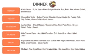 9
TUESDAY
WEDNESDAY
THURSDAY
FRIDAY
SATURDAY
MONDAY
Kadi Pakora I Kofta, Jeera Aloo I Baigan Bharta, Roti, Plain Rice, Green Salad ,
Bundi Raita
Chana Dal Tadka , Butter Paneer Masala I Curry I Kadai IDo Pyaza, Roti,
Veg Pulao , Green Salad,Guiab Jamun
Aarhar Daal , Bhindi Masala I Seasonal Veg, Roti, Plain Rice , Green
Salad, Raita I Sawai
KalaChannaIChole , AlooGobiIDumAloo,Puri ,JeeraRice , Green Salad,
Jalebi
Rajma Masala I Daal Makhana,Aloo Muttor I Mix Veg I Gobi Masala, Roti, Plain
Rice, Green Salad , Sawai I Dahi
Mix Daal , AlooGobhiMattarIAlooTamatorZoldar , Roti,JeeraRice,GreenSalad,Halwa
DINNER
 