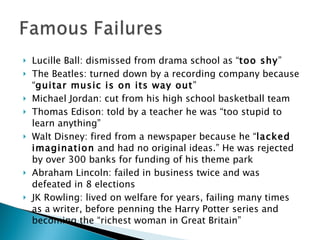 Lucille Ball: dismissed from drama school as “ too shy ” The Beatles: turned down by a recording company because “ guitar music is on its way out ” Michael Jordan: cut from his high school basketball team Thomas Edison: told by a teacher he was “too stupid to learn anything” Walt Disney: fired from a newspaper because he “ lacked imagination  and had no original ideas.” He was rejected by over 300 banks for funding of his theme park Abraham Lincoln: failed in business twice and was defeated in 8 elections JK Rowling: lived on welfare for years, failing many times as a writer, before penning the Harry Potter series and becoming the “richest woman in Great Britain” 