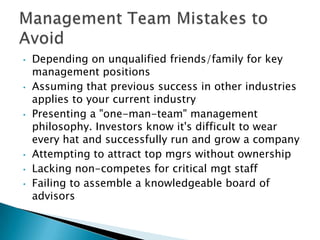 •   Depending on unqualified friends/family for key
    management positions
•   Assuming that previous success in other industries
    applies to your current industry
•   Presenting a "one-man-team" management
    philosophy. Investors know it's difficult to wear
    every hat and successfully run and grow a company
•   Attempting to attract top mgrs without ownership
•   Lacking non-competes for critical mgt staff
•   Failing to assemble a knowledgeable board of
    advisors
 