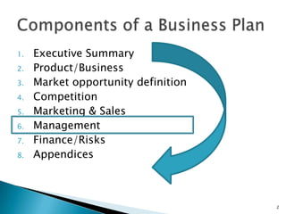 1.   Executive Summary
2.   Product/Business
3.   Market opportunity definition
4.   Competition
5.   Marketing & Sales
6.   Management
7.   Finance/Risks
8.   Appendices



                                     2
 
