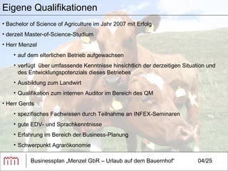 Businessplan „Menzel GbR – Urlaub auf dem Bauernhof“ 04/25 Eigene Qualifikationen Bachelor of Science of Agriculture im Jahr 2007 mit Erfolg  derzeit Master-of-Science-Studium Herr Menzel auf dem elterlichen Betrieb aufgewachsen verfügt  über umfassende Kenntnisse hinsichtlich der derzeitigen Situation und des Entwicklungspotenzials dieses Betriebes Ausbildung zum Landwirt  Qualifikation zum internen Auditor im Bereich des QM Herr Gerds spezifisches Fachwissen durch Teilnahme an INFEX-Seminaren gute EDV- und Sprachkenntnisse Erfahrung im Bereich der Business-Planung Schwerpunkt Agrarökonomie 
