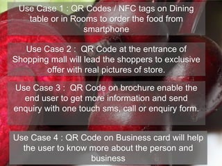 Use Case 1 : QR Codes / NFC tags on Dining
table or in Rooms to order the food from
smartphone
Use Case 2 : QR Code at the entrance of
Shopping mall will lead the shoppers to exclusive
offer with real pictures of store.
Use Case 3 : QR Code on brochure enable the
end user to get more information and send
enquiry with one touch sms, call or enquiry form.
Use Case 4 : QR Code on Business card will help
the user to know more about the person and
business
 