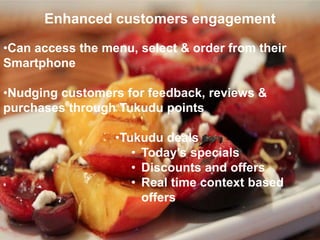 Enhanced customers engagement
•Can access the menu, select & order from their
Smartphone
•Nudging customers for feedback, reviews &
purchases through Tukudu points
•Tukudu deals
• Today’s specials
• Discounts and offers
• Real time context based
offers
 