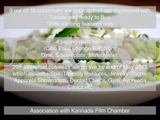 9 out of 10 customers we approached are impressed with
Tukudu and ready to Buy.
*With existing features only
4 paying customers
(Cibo Esca Lounge Bar, Sip n
Dine, Squareplate, MusicMate).
20+ Individual business will go live by end of May 2013
which includes Spa, Training Institutes, Jewelry Shops,
Apparels Showrooms, Dentist Clinics, Gym, Ayurveda
Clinics etc
Association with Kannada Film Chamber
 
