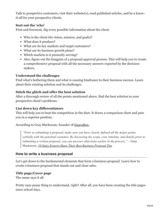 10/16
Talk to prospective customers, visit their website(s), read published articles, and be a know-
it-all for your prospective clients.
Sort out the ‘who’ Ĕ
First and foremost, dig every possible information about the client:
Who is the client (its vision, mission, and goals)?
What does it produce?
What are its key markets and target customers?
What are its business growth plans?
Which markets is it presently serving?
Also, figure out the kingpins of a proposal approval process. This will help you to create
a comprehensive proposal with all the necessary answers expected by the decision-
makers.
Understand the challenges ė
Find what’s bothering them and what is causing hindrance to their business success. Learn
about their existing solution and its challenges.
Stitch the glitch and offer the best solution ĩ
After a thorough review of all the points mentioned above, find the best solution to your
prospective client’s problems.
List down key differentiators ь
This will help you to beat the competition in the dust. It draws a comparison chart and puts
you in a superior position.
According to Gray Mackenzie, founder of GuavaBox,
“Prior to submitting a proposal, make sure you have clearly defined all the major points
verbally with the potential customer. By discussing the scope, cost, timeline, and details prior to
submitting a written proposal, you can uncover objections earlier in the process.” – Gray
Mackenzie, 10 Sales Experts Share Their Best Business Proposal Tips
How to write a business proposal
Let’s get down to the fundamental elements that form a business proposal. Learn how to
create a business proposal that stands out and close sales.
Title page/Cover page ּ
The name says it all.
Pretty easy-peasy thing to understand, right? After all, you have been creating the title pages
since school days.
 
