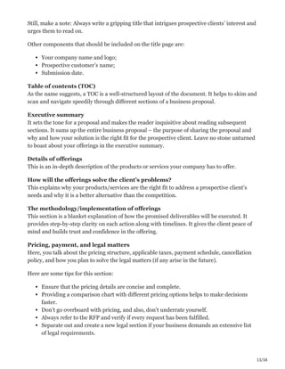 11/16
Still, make a note: Always write a gripping title that intrigues prospective clients’ interest and
urges them to read on.
Other components that should be included on the title page are:
Your company name and logo;
Prospective customer’s name;
Submission date.
Table of contents (TOC) ӝ
As the name suggests, a TOC is a well-structured layout of the document. It helps to skim and
scan and navigate speedily through different sections of a business proposal.
Executive summary ‫ג‬
It sets the tone for a proposal and makes the reader inquisitive about reading subsequent
sections. It sums up the entire business proposal – the purpose of sharing the proposal and
why and how your solution is the right fit for the prospective client. Leave no stone unturned
to boast about your offerings in the executive summary.
Details of offerings ΁
This is an in-depth description of the products or services your company has to offer.
How will the offerings solve the client’s problems? ҡ
This explains why your products/services are the right fit to address a prospective client’s
needs and why it is a better alternative than the competition.
The methodology/implementation of offerings ۠
This section is a blanket explanation of how the promised deliverables will be executed. It
provides step-by-step clarity on each action along with timelines. It gives the client peace of
mind and builds trust and confidence in the offering.
Pricing, payment, and legal matters ҵ
Here, you talk about the pricing structure, applicable taxes, payment schedule, cancellation
policy, and how you plan to solve the legal matters (if any arise in the future).
Here are some tips for this section:
Ensure that the pricing details are concise and complete.
Providing a comparison chart with different pricing options helps to make decisions
faster.
Don’t go overboard with pricing, and also, don’t underrate yourself.
Always refer to the RFP and verify if every request has been fulfilled.
Separate out and create a new legal section if your business demands an extensive list
of legal requirements.
 