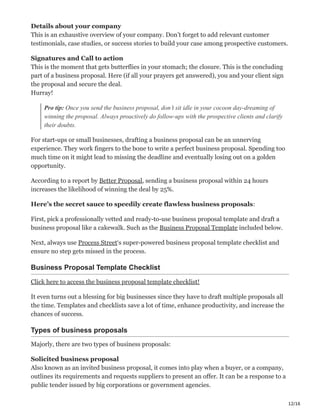 12/16
Details about your company ԍ
This is an exhaustive overview of your company. Don’t forget to add relevant customer
testimonials, case studies, or success stories to build your case among prospective customers.
Signatures and Call to action ֌
This is the moment that gets butterflies in your stomach; the closure. This is the concluding
part of a business proposal. Here (if all your prayers get answered), you and your client sign
the proposal and secure the deal.
Hurray!
Pro tip: Once you send the business proposal, don’t sit idle in your cocoon day-dreaming of
winning the proposal. Always proactively do follow-ups with the prospective clients and clarify
their doubts.
For start-ups or small businesses, drafting a business proposal can be an unnerving
experience. They work fingers to the bone to write a perfect business proposal. Spending too
much time on it might lead to missing the deadline and eventually losing out on a golden
opportunity.
According to a report by Better Proposal, sending a business proposal within 24 hours
increases the likelihood of winning the deal by 25%. ĝ
Here’s the secret sauce to speedily create flawless business proposals:
First, pick a professionally vetted and ready-to-use business proposal template and draft a
business proposal like a cakewalk. Such as the Business Proposal Template included below.
Next, always use Process Street‘s super-powered business proposal template checklist and
ensure no step gets missed in the process.
Business Proposal Template Checklist
Click here to access the business proposal template checklist!
It even turns out a blessing for big businesses since they have to draft multiple proposals all
the time. Templates and checklists save a lot of time, enhance productivity, and increase the
chances of success.
Types of business proposals
Majorly, there are two types of business proposals:
Solicited business proposal ы
Also known as an invited business proposal, it comes into play when a buyer, or a company,
outlines its requirements and requests suppliers to present an offer. It can be a response to a
public tender issued by big corporations or government agencies.
 