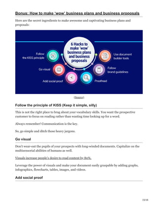 15/16
Bonus: How to make ‘wow’ business plans and business proposals
Here are the secret ingredients to make awesome and captivating business plans and
proposals:
(Source)
Follow the principle of KISS (Keep it simple, silly) ‫؛‬
This is not the right place to brag about your vocabulary skills. You want the prospective
customer to focus on reading rather than wasting time looking up for a word.
Always remember! Communication is the key.
So, go simple and ditch those heavy jargons.
Go visual ӷ
Don’t wear-out the pupils of your prospects with long-winded documents. Capitalize on the
multisensorial abilities of humans as well.
Visuals increase people’s desire to read content by 80%.
Leverage the power of visuals and make your document easily graspable by adding graphs,
infographics, flowcharts, tables, images, and videos.
Add social proof ь
 