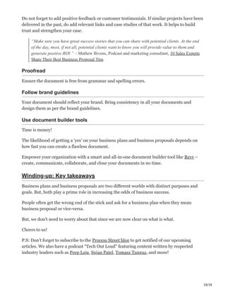 16/16
Do not forget to add positive feedback or customer testimonials. If similar projects have been
delivered in the past, do add relevant links and case studies of that work. It helps to build
trust and strengthen your case.
“Make sure you have great success stories that you can share with potential clients. At the end
of the day, most, if not all, potential clients want to know you will provide value to them and
generate positive ROI.” – Mathew Bivens, Podcast and marketing consultant, 10 Sales Experts
Share Their Best Business Proposal Tips
Proofread с
Ensure the document is free from grammar and spelling errors.
Follow brand guidelines Ӗ
Your document should reflect your brand. Bring consistency in all your documents and
design them as per the brand guidelines.
Use document builder tools ۠
Time is money!
The likelihood of getting a ‘yes’ on your business plans and business proposals depends on
how fast you can create a flawless document.
Empower your organization with a smart and all-in-one document builder tool like Revv –
create, communicate, collaborate, and close your documents in no time.
Winding-up: Key takeaways
Business plans and business proposals are two different worlds with distinct purposes and
goals. But, both play a prime role in increasing the odds of business success.
People often get the wrong end of the stick and ask for a business plan when they mean
business proposal or vice-versa.
But, we don’t need to worry about that since we are now clear on what is what.
Cheers to us! ͻ
P.S: Don’t forget to subscribe to the Process Street blog to get notified of our upcoming
articles. We also have a podcast “Tech Out Loud” featuring content written by respected
industry leaders such as Peep Laja, Sujan Patel, Tomasz Tunguz, and more! ‫ڀ‬
 
