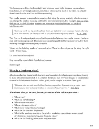 2/16
We, humans, dwell in a herd mentality and hone our word skills from our surroundings.
Sometimes, we are simply careless, sometimes oblivious, but most of the time, we actually
don’t know that the word has a different meaning.
This can be ignored in a casual conversation, but using the wrong words in a business space
can change the implied meaning and lead to miscommunication. For example, cost vs. price,
digitization vs. digitalization, warranty vs. guarantee, machine learning vs. artificial
intelligence, etc.
“Don’t use words too big for the subject. Don’t say ‘infinitely’ when you mean ‘very’; otherwise
you’ll have no word left when you want to talk about something really infinite.” – C. S. Lewis
This Process Street guest post untangles the confusion between two crucial terms – business
plan and business proposal. These are used interchangeably in the business world, but their
meaning and application are pretty different.
Words are the building blocks of communication. There is a French phrase for using the right
word – le mot juste.
Let us strive for le mot juste!
Hop on and be a part of this fantabulous journey.
Here we go! ‫ڀ‬
What is a business plan?
A business plan is a formal guide that acts as a blueprint, deciphering every root and branch
to make a business successful. It is a written document that provides insights to internal and
external stakeholders on business vision, goals, and strategies to achieve those goals.
“Without a plan, even the most brilliant business can get lost. You need to have goals, create
milestones and have a strategy in place to set yourself up for success.” – Yogi Berra
A business plan, at its core, is an explanation of the below questions –
Who are we?
What are our offerings?
Who are our customers?
Who are the competitors?
What is our competitive advantage?
What are the business projections?
What is the roadmap to achieve the goals – marketing, operations, research and
development, manufacturing, and financial plans?
What are the funding/investment requirements?
 
