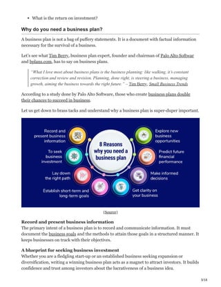 3/16
What is the return on investment?
Why do you need a business plan?
A business plan is not a bag of puffery statements. It is a document with factual information
necessary for the survival of a business.
Let’s see what Tim Berry, business plan expert, founder and chairman of Palo Alto Softwar
and bplans.com, has to say on business plans.
“What I love most about business plans is the business planning: like walking, it’s constant
correction and review and revision. Planning, done right, is steering a business, managing
growth, aiming the business towards the right future.” – Tim Berry, Small Business Trends
According to a study done by Palo Alto Software, those who create business plans double
their chances to succeed in business.
Let us get down to brass tacks and understand why a business plan is super-duper important.
(Source)
Record and present business information Ҿ
The primary intent of a business plan is to record and communicate information. It must
document the business goals and the methods to attain those goals in a structured manner. It
keeps businesses on track with their objectives.
A blueprint for seeking business investment ׄ
Whether you are a fledgling start-up or an established business seeking expansion or
diversification, writing a winning business plan acts as a magnet to attract investors. It builds
confidence and trust among investors about the lucrativeness of a business idea.
 