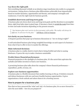 4/16
Lay down the right path ‫ܔ‬
Not everything discussed verbally at an ideation stage transforms into reality in a pragmatic
environment. Jotting down a business plan differentiates achievable from impracticable
based on market dynamics, opportunities and threats, and company’s strengths and
weaknesses. It sets the right track for business growth.
Establish short-term and long-term goals ί
A business plan sets down short-term and long-term goals and the direction to accomplish
them, right from baby steps to giant leaps. It becomes a basis to revisit the goals from time-
to-time and make iterations depending on the present scenario.
“Any business plan won’t survive its first encounter with reality. The reality will always be
different. It will never be the plan.” – Jeff Bezos, CEO of Amazon
Get clarity on your business ً
A frequent question that pops-up in business discussions is: “Are we doing it right?”
A well-articulated business plan brings insightful knowledge on each aspect of a business –
from what it has to offer to how to market the offerings.
Make informed decisions ҡ
A business plan is a reality check to track what is being fruitful and what is causing
hindrance. It paves the way to make a business sustainable.
Predict future financial performance ӈ
Financial projection is the spotlight of a business plan. It’s the carrot that captivates the
eyeballs and tickles investors to fund a new business.
A promising business plan talks about the company’s future financial performance –
expenditure, profit, revenue, etc.
Explore new business opportunities Ұ
A business plan is a flexible document that enables learning on the go. It bolsters research
and infuses businesses with new and more feasible business opportunities. It gives
organizations a fresh outlook and ushers them to be a howling success.
How to prepare for a business plan
Now that we have answered the ‘what’ and ‘why’ of a business plan, let us move forward to
solve the next riddle – how do you prepare it?
 