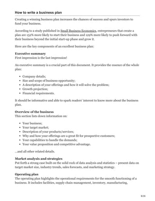 6/16
How to write a business plan
Creating a winning business plan increases the chances of success and spurs investors to
fund your business.
According to a study published in Small Business Economics, entrepreneurs that create a
plan are 152% more likely to start their business and 129% more likely to push forward with
their business beyond the initial start-up phase and grow it.
Here are the key components of an excellent business plan:
Executive summary
First impression is the last impression!
An executive summary is a crucial part of this document. It provides the essence of the whole
plan:
Company details;
Size and scope of business opportunity;
A description of your offerings and how it will solve the problem;
Growth projection;
Financial requirements.
It should be informative and able to spark readers’ interest to know more about the business
plan.
Overview of the business
This section lists down information on:
Your business;
Your target market;
Description of your products/services;
Why and how your offerings are a great fit for prospective customers;
Your capabilities to handle the demands;
Your value proposition and competitive advantage.
…and all other related details.
Market analysis and strategies
Put forth a strong case built on the solid rock of data analysis and statistics – present data on
target market size, industry trends, sales forecasts, and marketing strategy.
Operating plan
The operating plan highlights the operational requirements for the smooth functioning of a
business. It includes facilities, supply chain management, inventory, manufacturing,
 