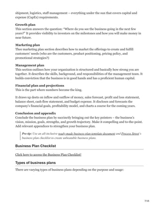 7/16
shipment, logistics, staff management – everything under the sun that covers capital and
expense (CapEx) requirements.
Growth plan
This section answers the question: “Where do you see the business going in the next few
years?” It provides visibility to investors on the milestones and how you will make money in
near future.
Marketing plan
Thee marketing plan section describes how to market the offerings to create and fulfill
customers’ needs (who are the customers, product positioning, pricing policy, and
promotional strategies?)
Management plan
This section outlines how your organization is structured and basically how strong you are
together. It describes the skills, background, and responsibilities of the management team. It
builds conviction that the business is in good hands and has a proficient human capital.
Financial plan and projections
This is the part where numbers become the king.
It draws up deets on inflow and outflow of money, sales forecast, profit and loss statement,
balance sheet, cash flow statement, and budget expense. It discloses and forecasts the
company’s financial goals, profitability model, and charts a course for the coming years.
Conclusion and appendix
Conclude the business plan by succinctly bringing out the key pointers – the business’s
vision, mission, goals, strengths, and growth trajectory. Make it compelling and to-the-point.
Add relevant appendices to strengthen your business plan.
Pro tip: Use an all-inclusive ready-made business plan template document and Process Street‘s
business plan checklist to create unbeatable business plans.
Business Plan Checklist
Click here to access the Business Plan Checklist!
Types of business plans
There are varying types of business plans depending on the purpose and usage:
 