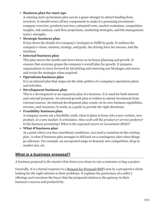 8/16
Business plan for start-ups
A winning start-up business plan can be a game-changer to attract funding from
investors. It should weave all key components to make it a promising investment –
company overview, products/services, estimated costs, market evaluation, competition
insights, risk analysis, cash flow projections, marketing strategies, and the management
team’s strengths.
Strategic business plan
It lays down the details of a company’s strategies to fulfill its goals. It outlines the
company’s vision, mission, strategy, and goals, the driving force for success, and the
timelines.
Internal business plan
This plan moves the needle and steers focus on in-house planning and growth. It
ensures that everyone grasps the company’s overall plan for growth. It prepares
organizations to move forward by identifying and removing any blockages and assess
and revise the strategies when required.
Operations business plan
It is an internal plan that maps out the nitty-gritties of a company’s operations plans
and activities.
Development business plan
This is a development or an expansion plan of a business. It is used for both internal
and external purposes. An external growth plan is written to attract investment from
external sources. An internal development plan counts on its own business capabilities,
revenue, and resources. It works as a guide to provide the right directions.
Feasibility business plan
A company scouts out a feasibility study when it plans to foray into a new venture, new
product, or a new market. It articulates: How well will the product or service perform?
Is the business promising? What is the expected return on investment (ROI)?
What-if business plan
At a point where you face unordinary conditions, you need a variation on the existing
plan. A what-if business plan arranges to fall back on a contingency plan when things
go sideways. For example, an unexpected surge in demand, new competition, drop in
market size, etc.
What is a business proposal?
A business proposal is the mantra that draws you closer to win a customer or bag a project.
Generally, it is a formal response to a Request for Proposal (RFP) sent by a prospective client
looking for the right solution to their problems. It explains the particulars of a seller’s
offerings and convinces the buyer that the proposed solution is the gateway to their
business’s success and productivity.
 