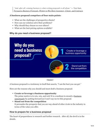 9/16
“And, after all, winning business is what writing proposals is all about.”― Tom Sant,
Persuasive Business Proposals: Writing to Win More Customers, Clients, and Contracts
A business proposal comprises of four main points:
What are the challenges of prospective clients?
How can our solution solve their problems?
Why should they choose us over others?
What are the best pricing options available?
Why do you need a business proposal?
(Source)
A business proposal is a testimony in itself that asserts, “I am the best you can get.”
Here are the reasons why you should and must draft a business proposal:
Create or leverage a business opportunity Ҳ
The prime motive is to win, win, and win! It is a medium to encash a business
opportunity by putting forward an I-can’t-say-no-to-this proposal.
Stand out from the competition φ
It persuades the prospects that you are way ahead of other rivals in the industry in
terms of the value you offer.
How to prepare for a business proposal
The heart of preparedness is research and further research. ԍ After all, the devil is in the
details.
 