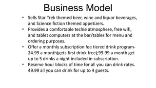 Business Model
• Sells Star Trek themed beer, wine and liquor beverages,
  and Science fiction themed appetizers.
• Provides a comfortable techie atmosphere, free wifi,
  and tablet computers at the bar/tables for menu and
  ordering purposes.
• Offer a monthly subscription fee tiered drink program-
  24.99 a month(gets first drink free);99.99 a month get
  up to 5 drinks a night included in subscription.
• Reserve hour blocks of time for all you can drink rates.
  49.99 all you can drink for up to 4 guests.
 