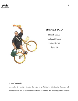 1
BUSINESS PLAN
Shahzeb Shunaid
Mohamed Mugasa
Pedram Keyvani
Kevin Lui
Mission Statement: _____________________________________________________________
AnotherOne is a visionary company that seeks to revolutionize the bike industry. Customers and
their needs come first to us and we make sure that we offer the most pleasant experience for each
 