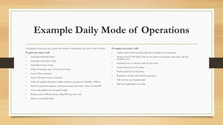 Example Daily Mode of Operations
I will spend 4-hours per day to grow my business. During that time, this is what I will do.
To grow my team, I will:
• Send daily Herculist Email
• Send daily Top Surfer Email
• Send daily List Joe Email
• Follow 50 people, share 5 Tweets on Twitter
• Leave 2 blog comments
• Leave 2 Warrior Forum Comments
• Follow 50 people, respond to replies and post a question on Wealthy Affiliate
• Send 20 connection requests, 3 private messages and share 3 links on LinkedIn
• Create and publish one new paid ad daily
• Monitor ads on MLM Gateway, Bing PPC and Solo Ads
• Mail out 5 postcards daily
To support my team, I will:
• Update team Facebook group daily (post training and recognition)
• Monitor the CO-OP daily (look for new places to advertise, track stats, add new
members, etc.)
• Facebook Live to train the team (3x per week)
• Team webinar (every Tuesday)
• Weekly email (every Thursday)
• Respond to emails and Facebook questions
• Talk with my top 5 leaders daily
• Mail one handwritten note daily
 