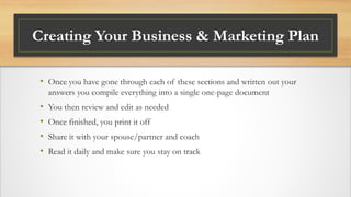 Creating Your Business & Marketing Plan
• Once you have gone through each of these sections and written out your
answers you compile everything into a single one-page document
• You then review and edit as needed
• Once finished, you print it off
• Share it with your spouse/partner and coach
• Read it daily and make sure you stay on track
 