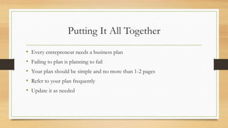 Putting It All Together
• Every entrepreneur needs a business plan
• Failing to plan is planning to fail
• Your plan should be simple and no more than 1-2 pages
• Refer to your plan frequently
• Update it as needed
 