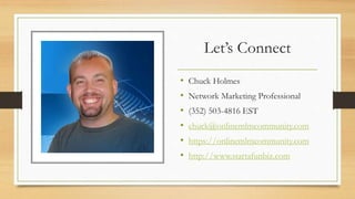 Let’s Connect
• Chuck Holmes
• Network Marketing Professional
• (352) 503-4816 EST
• chuck@onlinemlmcommunity.com
• https://onlinemlmcommunity.com
• http://www.startafunbiz.com
 