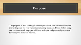 Purpose
The purpose of this training is to help you create your 2020 business and
marketing plan for your network marketing business. If you follow along
and complete each step, you will have a simple and practical game-plan
to move your business forward.
 
