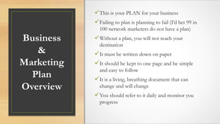 Business
&
Marketing
Plan
Overview
This is your PLAN for your business
Failing to plan is planning to fail (I’d bet 99 in
100 network marketers do not have a plan)
Without a plan, you will not reach your
destination
It must be written down on paper
It should be kept to one page and be simple
and easy to follow
It is a living, breathing document that can
change and will change
You should refer to it daily and monitor you
progress
 