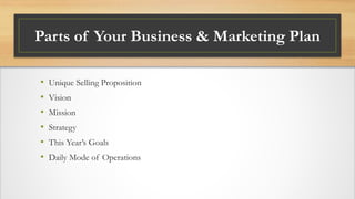Parts of Your Business & Marketing Plan
• Unique Selling Proposition
• Vision
• Mission
• Strategy
• This Year’s Goals
• Daily Mode of Operations
 