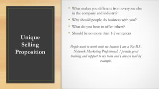 Unique
Selling
Proposition
• What makes you different from everyone else
in the company and industry?
• Why should people do business with you?
• What do you have to offer others?
• Should be no more than 1-2 sentences
People want to work with me because I am a No B.S.
Network Marketing Professional. I provide great
training and support to my team and I always lead by
example.
 