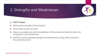 2. Strengths and Weaknesses
 SWOT Analysis
 What are the strengths of the business?
 Stress where & why you excel
 Dis...