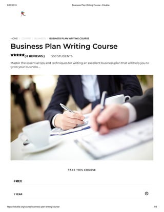 9/22/2019 Business Plan Writing Course - Edukite
https://edukite.org/course/business-plan-writing-course/ 1/9
HOME / COURSE / BUSINESS / BUSINESS PLAN WRITING COURSE
Business Plan Writing Course
( 8 REVIEWS ) 530 STUDENTS
Master the essential tips and techniques for writing an excellent business plan that will help you to
grow your business …

FREE
1 YEAR
TAKE THIS COURSE
 