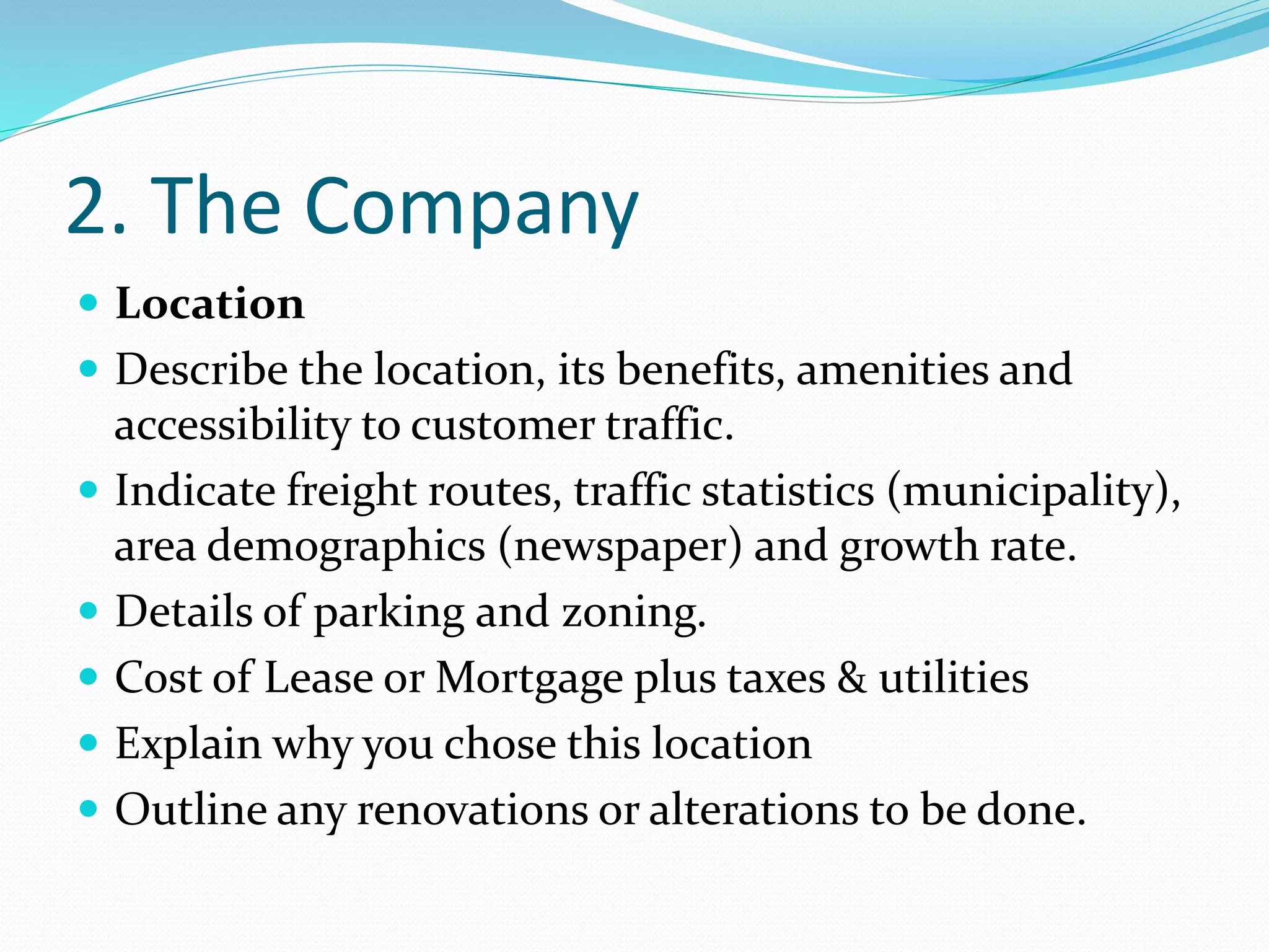 2. The Company
 Location
 Describe the location, its benefits, amenities and
accessibility to customer traffic.
 Indicate freight routes, traffic statistics (municipality),
area demographics (newspaper) and growth rate.
 Details of parking and zoning.
 Cost of Lease or Mortgage plus taxes & utilities
 Explain why you chose this location
 Outline any renovations or alterations to be done.
 