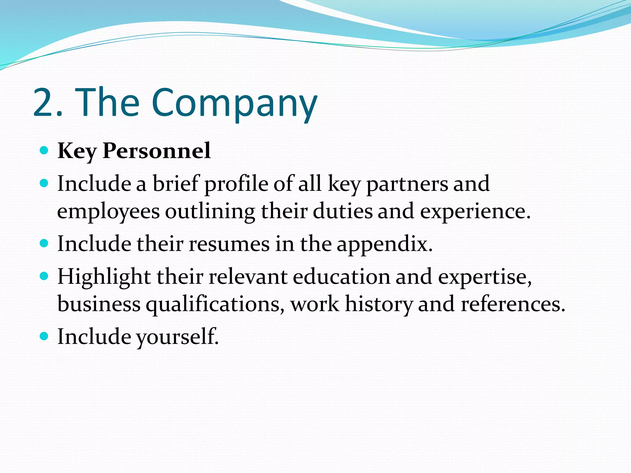 2. The Company
 Key Personnel
 Include a brief profile of all key partners and
employees outlining their duties and experience.
 Include their resumes in the appendix.
 Highlight their relevant education and expertise,
business qualifications, work history and references.
 Include yourself.
 