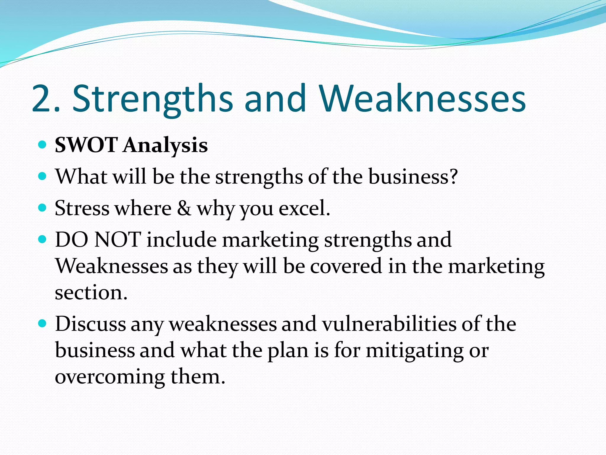 2. Strengths and Weaknesses
 SWOT Analysis
 What will be the strengths of the business?
 Stress where & why you excel.
 DO NOT include marketing strengths and
Weaknesses as they will be covered in the marketing
section.
 Discuss any weaknesses and vulnerabilities of the
business and what the plan is for mitigating or
overcoming them.
 