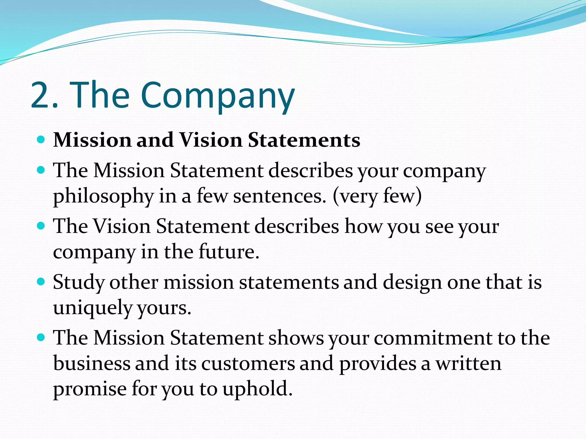 2. The Company
 Mission and Vision Statements
 The Mission Statement describes your company
philosophy in a few sentences. (very few)
 The Vision Statement describes how you see your
company in the future.
 Study other mission statements and design one that is
uniquely yours.
 The Mission Statement shows your commitment to the
business and its customers and provides a written
promise for you to uphold.
 