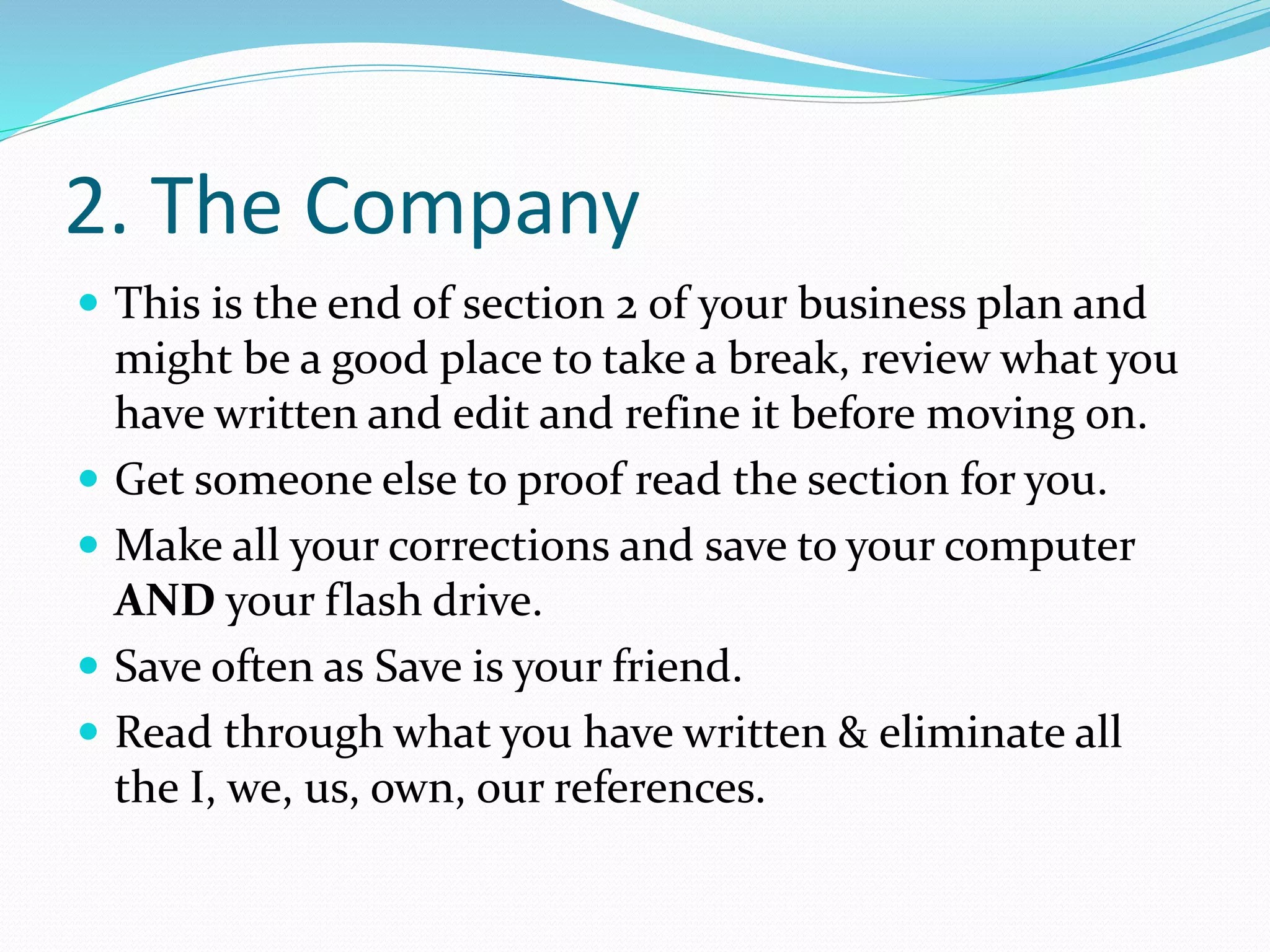 2. The Company
 This is the end of section 2 of your business plan and
might be a good place to take a break, review what you
have written and edit and refine it before moving on.
 Get someone else to proof read the section for you.
 Make all your corrections and save to your computer
AND your flash drive.
 Save often as Save is your friend.
 Read through what you have written & eliminate all
the I, we, us, own, our references.
 