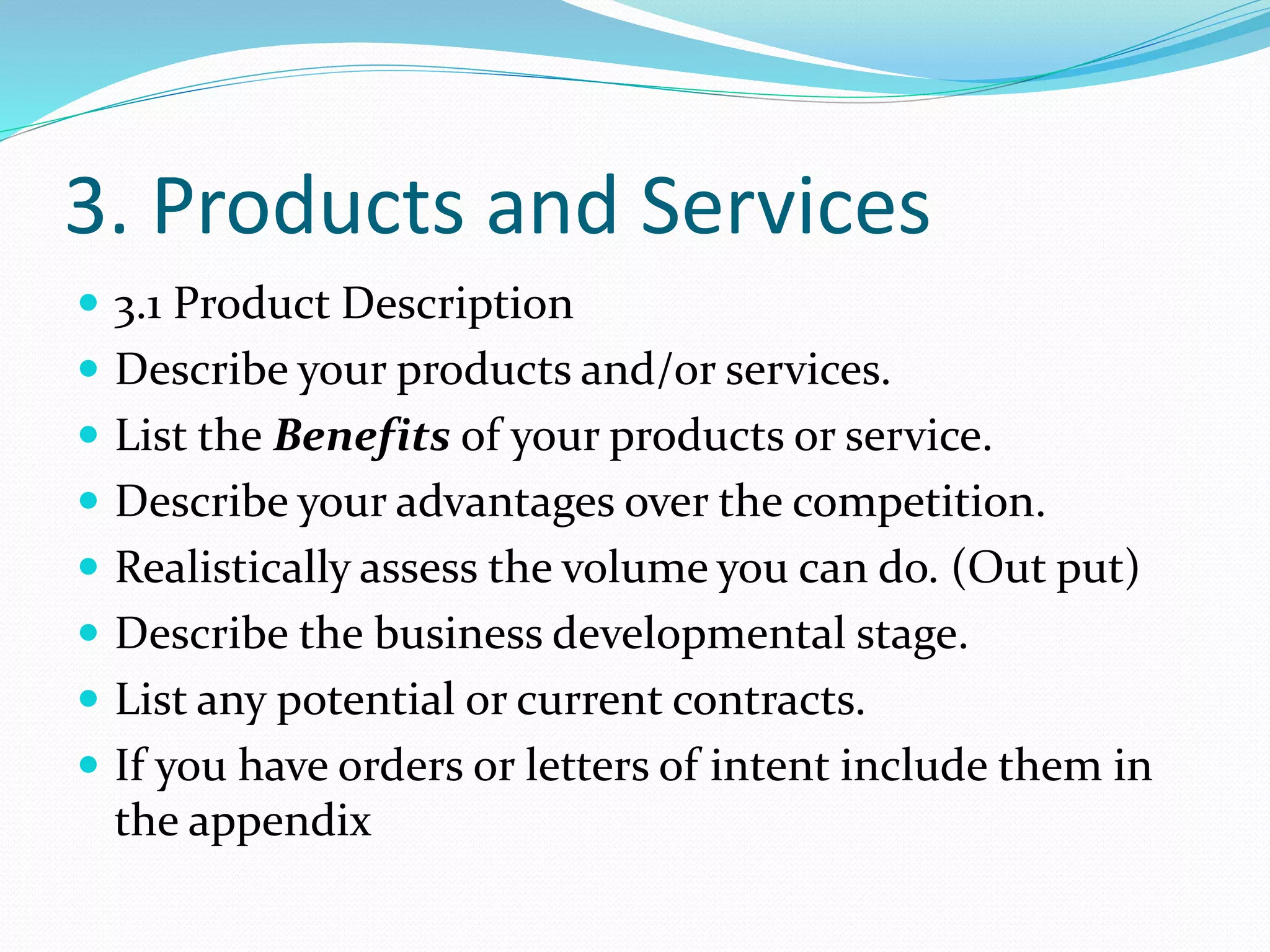 3. Products and Services
 3.1 Product Description
 Describe your products and/or services.
 List the Benefits of your products or service.
 Describe your advantages over the competition.
 Realistically assess the volume you can do. (Out put)
 Describe the business developmental stage.
 List any potential or current contracts.
 If you have orders or letters of intent include them in
the appendix
 