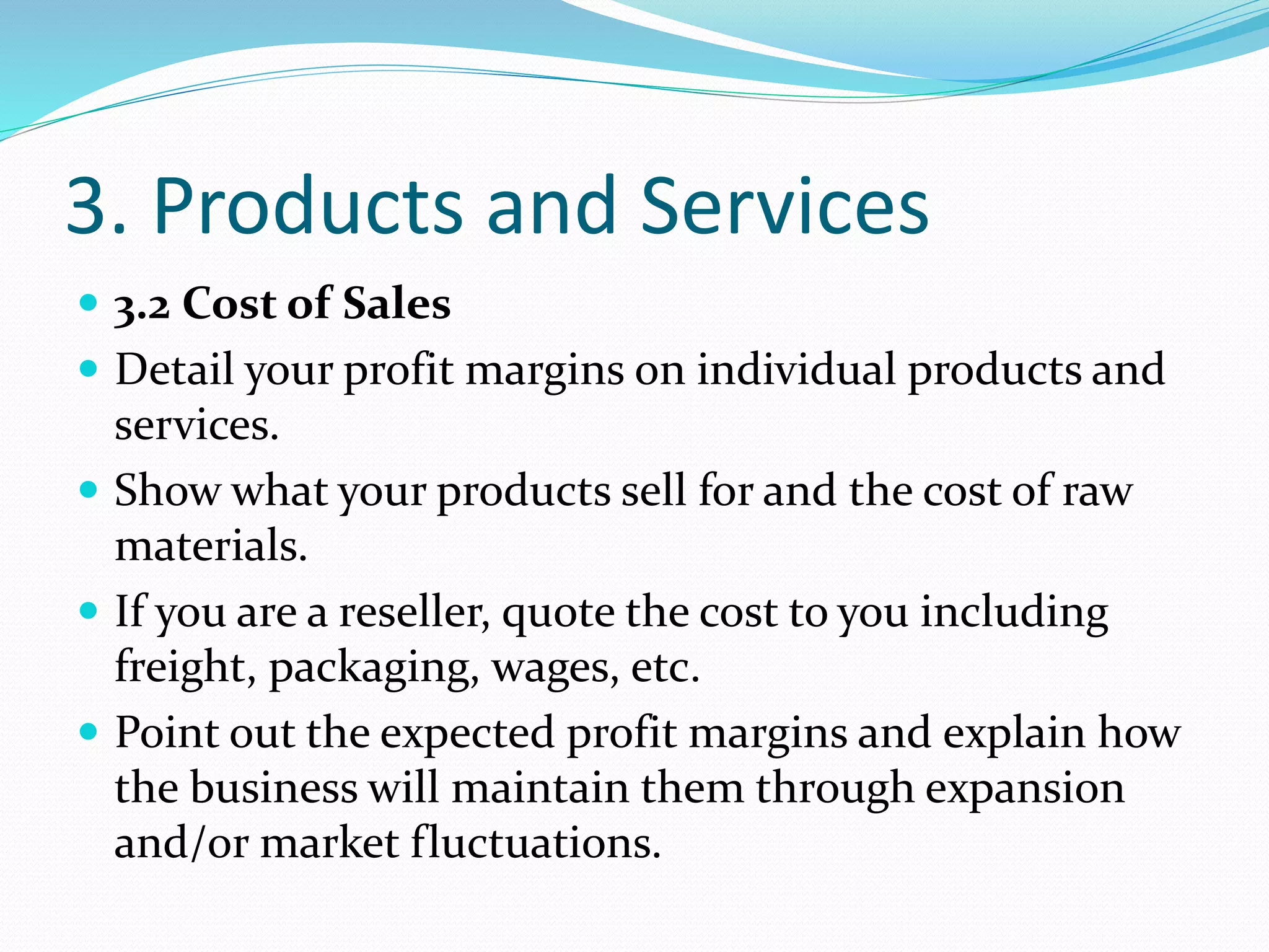3. Products and Services
 3.2 Cost of Sales
 Detail your profit margins on individual products and
services.
 Show what your products sell for and the cost of raw
materials.
 If you are a reseller, quote the cost to you including
freight, packaging, wages, etc.
 Point out the expected profit margins and explain how
the business will maintain them through expansion
and/or market fluctuations.
 