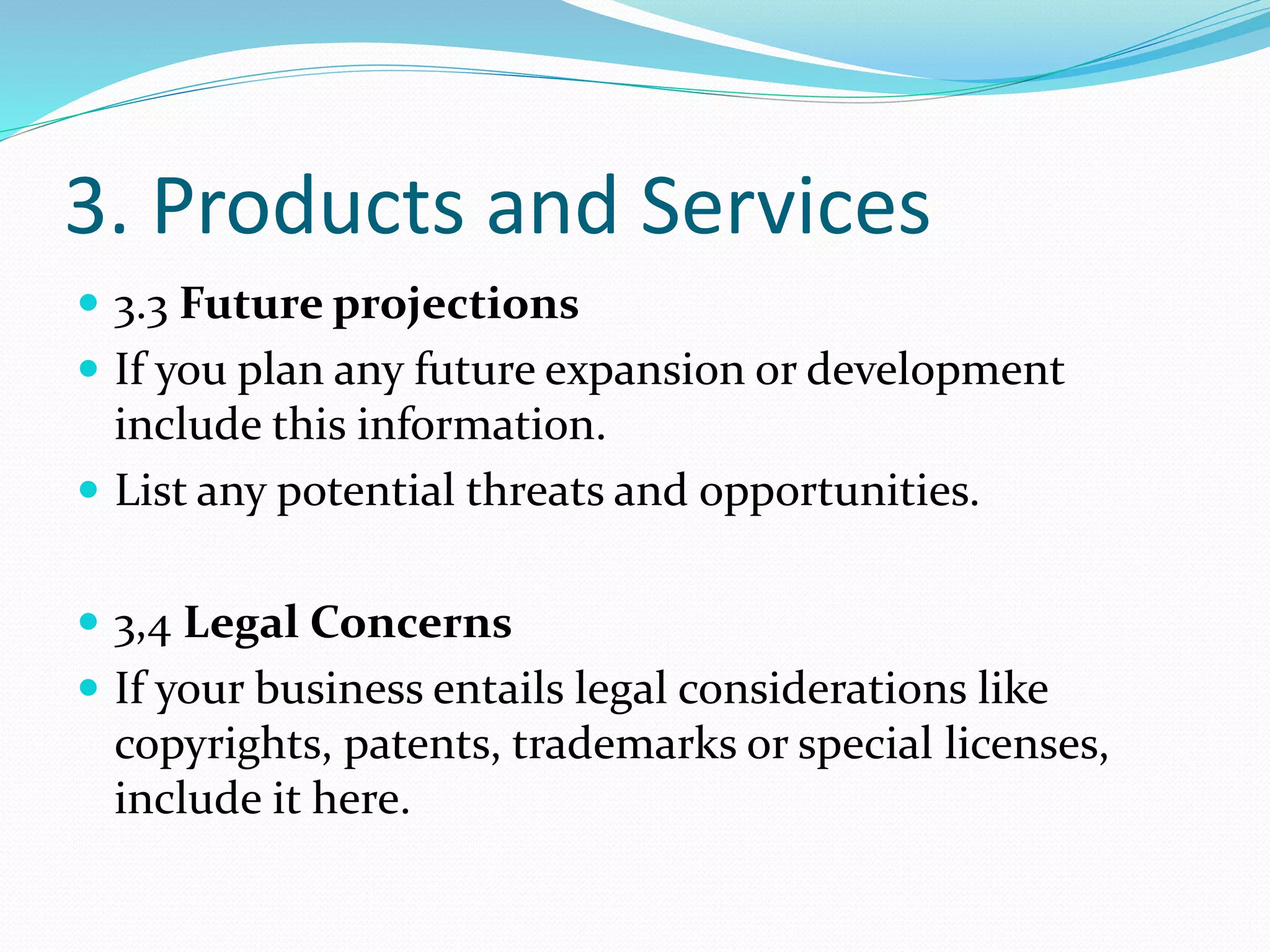 3. Products and Services
 3.3 Future projections
 If you plan any future expansion or development
include this information.
 List any potential threats and opportunities.
 3,4 Legal Concerns
 If your business entails legal considerations like
copyrights, patents, trademarks or special licenses,
include it here.
 